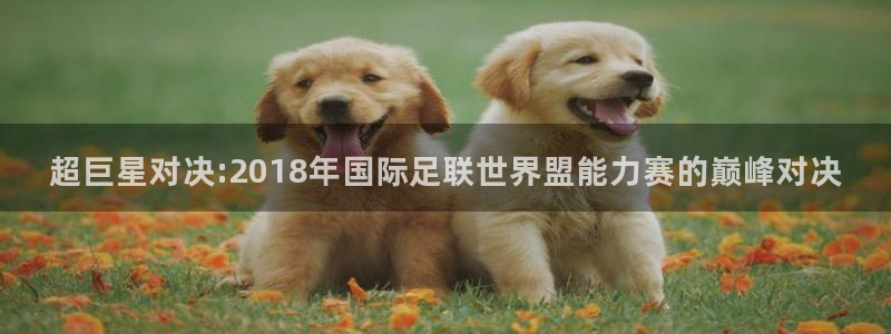 世界杯直播高清:超巨星对决:2018年国际足联世界盟能力赛的巅峰对决